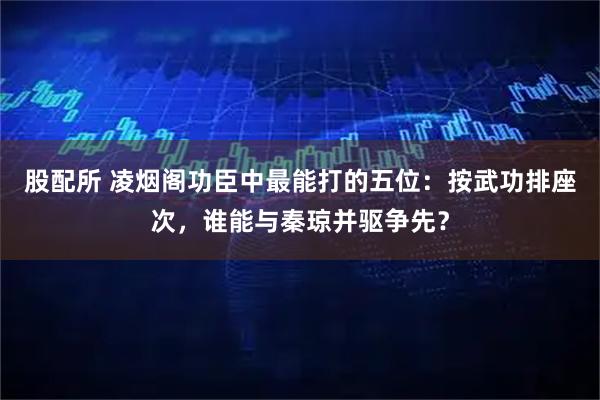 股配所 凌烟阁功臣中最能打的五位：按武功排座次，谁能与秦琼并驱争先？