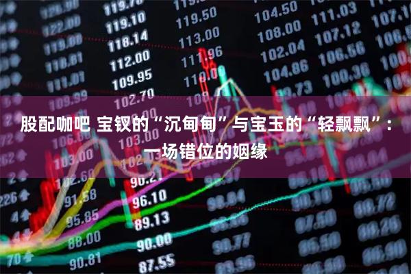 股配咖吧 宝钗的“沉甸甸”与宝玉的“轻飘飘”：一场错位的姻缘