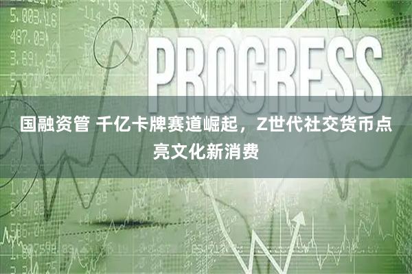 国融资管 千亿卡牌赛道崛起，Z世代社交货币点亮文化新消费