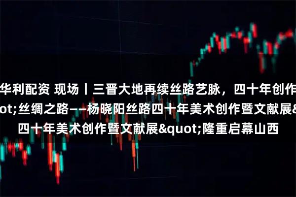 华利配资 现场丨三晋大地再续丝路艺脉，四十年创作华章献礼太原："丝绸之路——杨晓阳丝路四十年美术创作暨文献展"隆重启幕山西