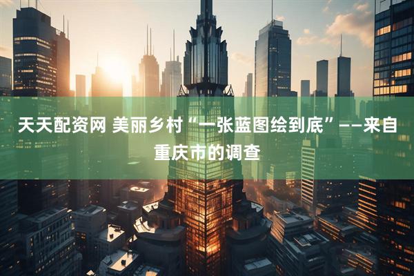 天天配资网 美丽乡村“一张蓝图绘到底”——来自重庆市的调查