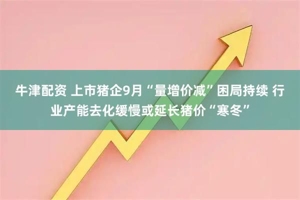 牛津配资 上市猪企9月“量增价减”困局持续 行业产能去化缓慢或延长猪价“寒冬”
