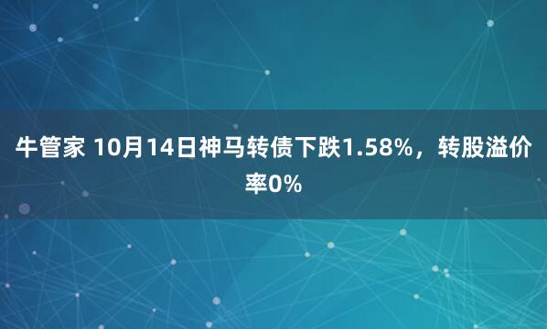 牛管家 10月14日神马转债下跌1.58%，转股溢价率0%