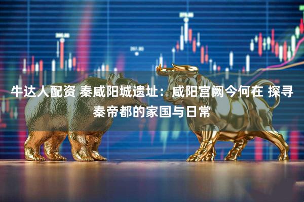 牛达人配资 秦咸阳城遗址：咸阳宫阙今何在 探寻秦帝都的家国与日常