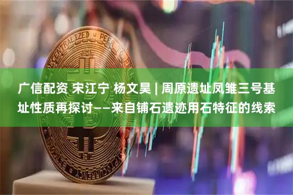 广信配资 宋江宁 杨文昊 | 周原遗址凤雏三号基址性质再探讨——来自铺石遗迹用石特征的线索