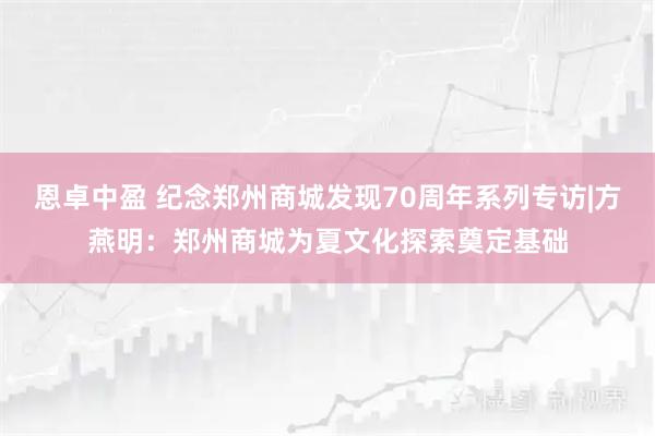 恩卓中盈 纪念郑州商城发现70周年系列专访|方燕明：郑州商城为夏文化探索奠定基础