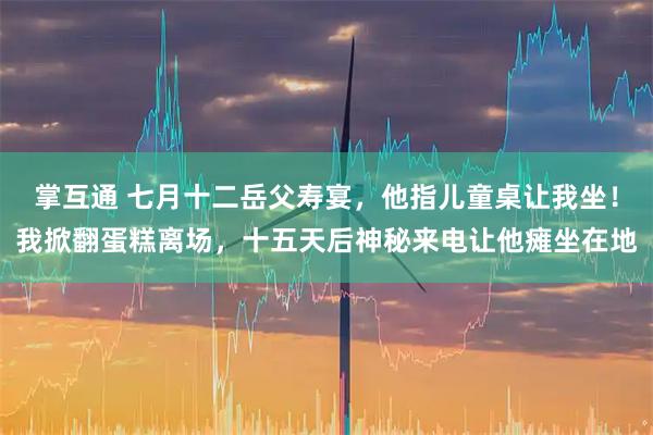 掌互通 七月十二岳父寿宴，他指儿童桌让我坐！我掀翻蛋糕离场，十五天后神秘来电让他瘫坐在地