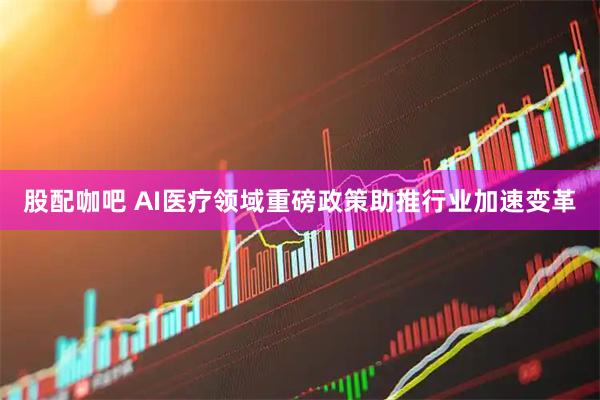 股配咖吧 AI医疗领域重磅政策助推行业加速变革