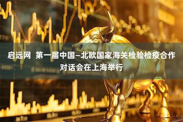 启远网  第一届中国—北欧国家海关检验检疫合作对话会在上海举行