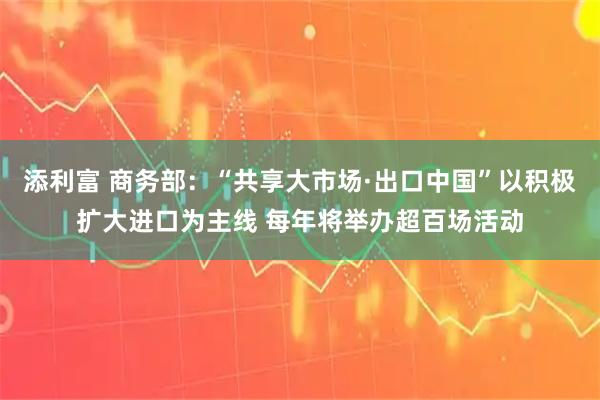添利富 商务部：“共享大市场·出口中国”以积极扩大进口为主线 每年将举办超百场活动