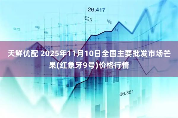 天鲜优配 2025年11月10日全国主要批发市场芒果(红象牙9号)价格行情