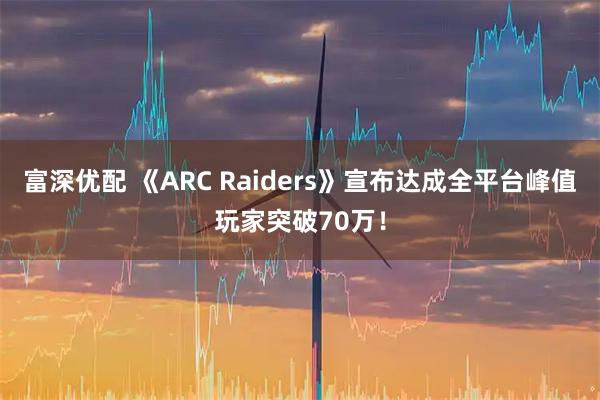 富深优配 《ARC Raiders》宣布达成全平台峰值玩家突破70万！