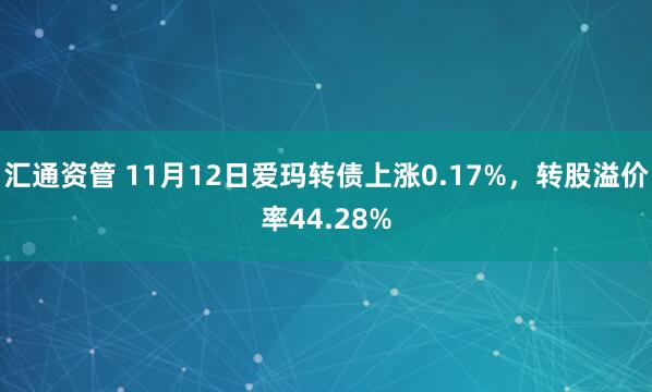 汇通资管 11月12日爱玛转债上涨0.17%，转股溢价率44.28%