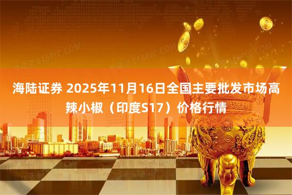 海陆证券 2025年11月16日全国主要批发市场高辣小椒（印度S17）价格行情