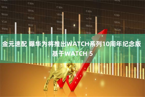 金元速配 曝华为将推出WATCH系列10周年纪念版 基于WATCH 5