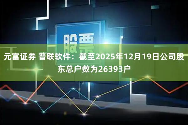 元富证券 普联软件：截至2025年12月19日公司股东总户数为26393户