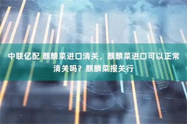中联亿配 麒麟菜进口清关，麒麟菜进口可以正常清关吗？麒麟菜报关行