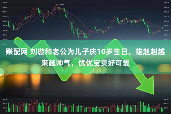 赚配网 刘璇和老公为儿子庆10岁生日，雄赳赳越来越帅气，优优宝贝好可爱