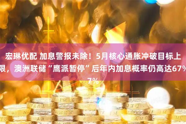 宏琳优配 加息警报未除！5月核心通胀冲破目标上限，澳洲联储“鹰派暂停”后年内加息概率仍高达67%