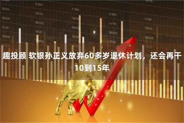 趣投顾 软银孙正义放弃60多岁退休计划，还会再干10到15年