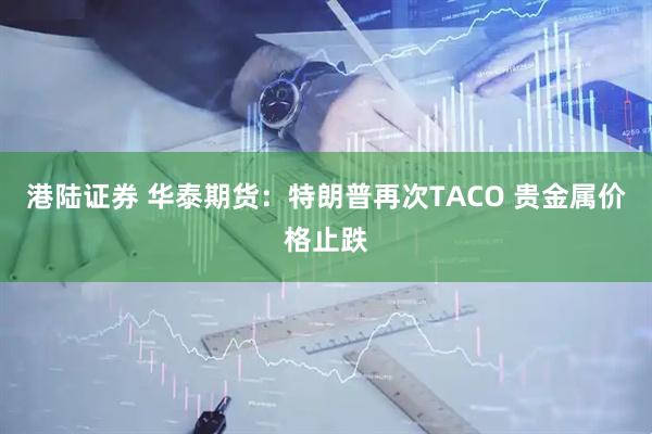 港陆证券 华泰期货：特朗普再次TACO 贵金属价格止跌