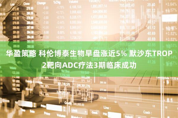 华盈策略 科伦博泰生物早盘涨近5% 默沙东TROP2靶向ADC疗法3期临床成功